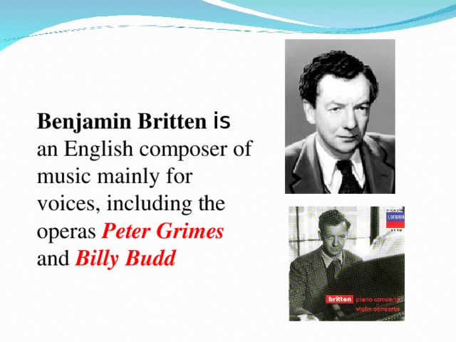 Benjamin Britten is an English composer of music mainly for voices, including the operas Peter Grimes  and Billy Budd 