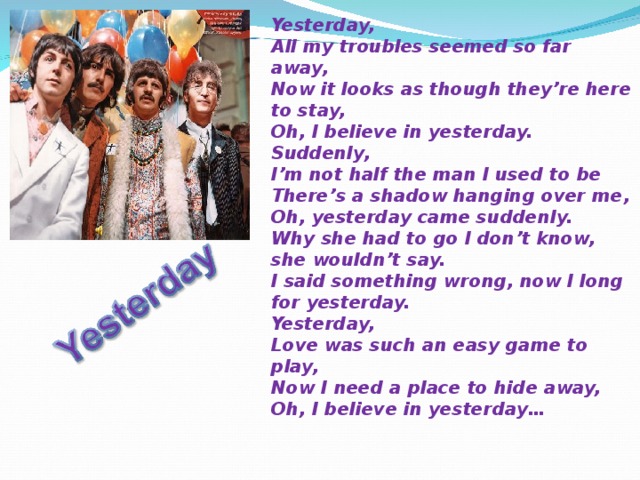 Yesterday, All my troubles seemed so far away, Now it looks as though they’re here to stay, Oh, I believe in yesterday. Suddenly, I’m not half the man I used to be There’s a shadow hanging over me, Oh, yesterday came suddenly. Why she had to go I don’t know, she wouldn’t say. I said something wrong, now I long for yesterday. Yesterday, Love was such an easy game to play, Now I need a place to hide away, Oh, I believe in yesterday… 