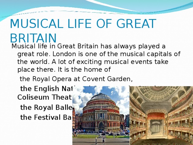 MUSICAL LIFE OF GREAT BRITAIN Musical life in Great Britain has always played a great role. London is one of the musical capitals of the world. A lot of exciting musical events take place there. It is the home of  the Royal Opera at Covent Garden,  the English National Opera at the London Coliseum Theatre,  the Royal Ballet,  the Festival Ballet . 