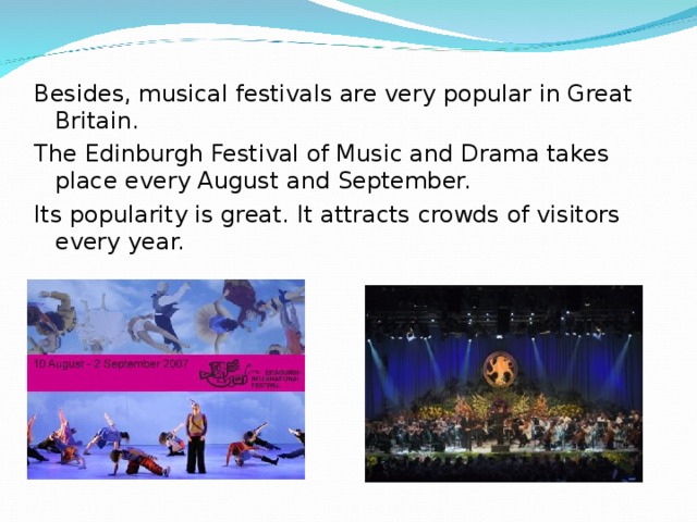 Besides, musical festivals are very popular in Great Britain. The Edinburgh Festival of Music and Drama takes place every August and September. Its popularity is great. It attracts crowds of visitors every year. 