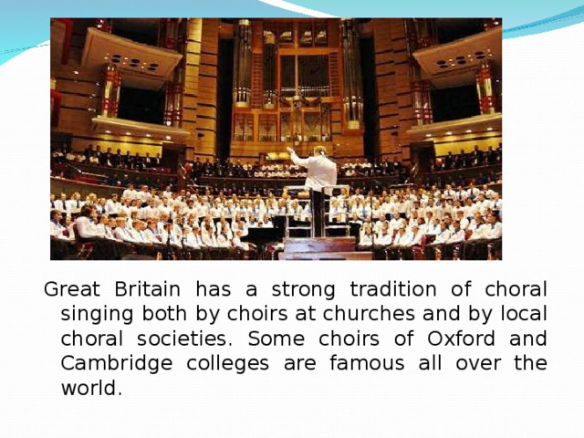 Great Britain has a strong tradition of choral singing both by choirs at churches and by local choral societies. Some choirs of Oxford and Cambridge colleges are famous all over the world. 