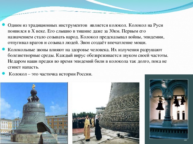 Одним из традиционных инструментов является колокол. Колокол на Руси появился в Х веке. Его слышно в тишине даже за 30км. Первым его назначением стало созывать народ. Колокол предсказывал войны, эпидемии, отпугивал врагов и созывал людей. Звон создаёт впечатление мощи. Колокольные звоны влияют на здоровье человека. Их излучения разрушают болезнетворные среды. Каждый вирус обезвреживается звуком своей частоты. Недаром наши предки во время эпидемий били в колокола так долго, пока не сгинет напасть.  Колокол – это частичка истории России.  
