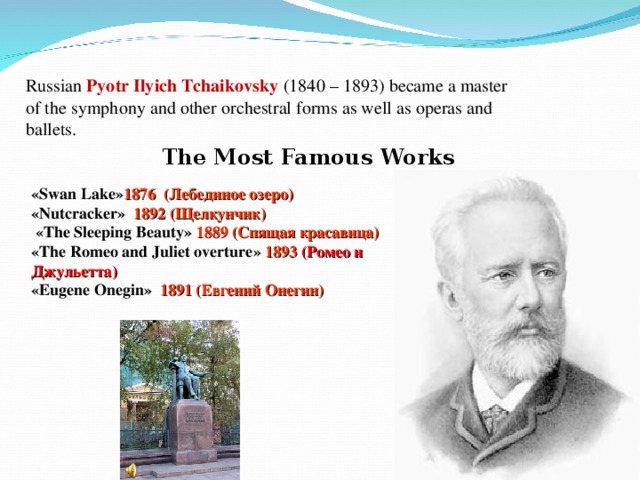  Russian Pyotr Ilyich Tchaikovsky (1840 – 1893) became a master of the symphony and other orchestral forms as well as operas and ballets. The Most Famous Works « Swan Lake » 1876 (Лебединое озеро)  « Nutcracker »  1892 (Щелкунчик)   « The Sleeping Beauty »  1889 (Спящая красавица)  « The Romeo and Juliet overture »  1893  (Ромео и Джульетта)  « Eugene Onegin »  1891 (Евгений Онегин) 