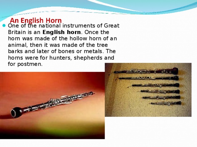 One of the national instruments of Great Britain is an English horn . Once the horn was made of the hollow horn of an animal, then it was made of the tree barks and later of bones or metals. The horns were for hunters, shepherds and for postmen. 