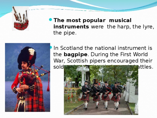 The most popular musical instruments were the harp, the lyre, the pipe.  In Scotland the national instrument is the bagpipe . During the First World War, Scottish pipers encouraged their solders by playing their music battles. 
