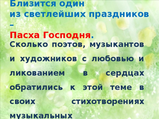 Близится один  из светлейших праздников –  Пасха Господня .   Сколько поэтов, музыкантов и художников с любовью и ликованием в сердцах обратились к этой теме в своих стихотворениях музыкальных произведениях и картинах! 