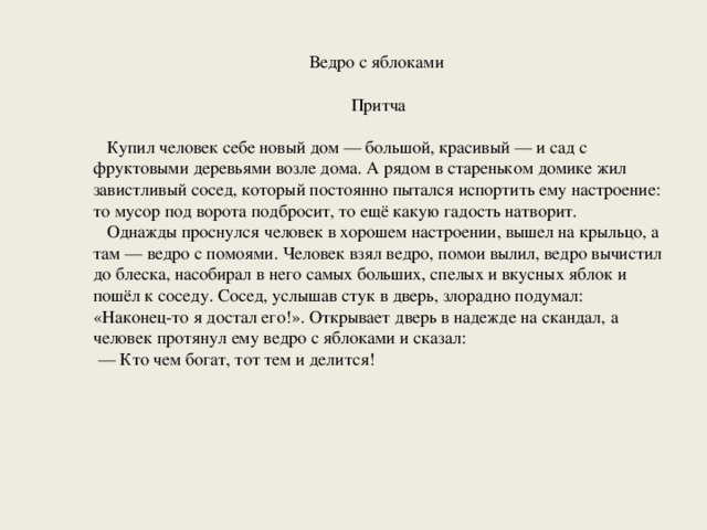 Ведро с яблоками Притча  Купил человек себе новый дом — большой, красивый — и сад с фруктовыми деревьями возле дома. А рядом в стареньком домике жил завистливый сосед, который постоянно пытался испортить ему настроение: то мусор под ворота подбросит, то ещё какую гадость натворит.  Однажды проснулся человек в хорошем настроении, вышел на крыльцо, а там — ведро с помоями. Человек взял ведро, помои вылил, ведро вычистил до блеска, насобирал в него самых больших, спелых и вкусных яблок и пошёл к соседу. Сосед, услышав стук в дверь, злорадно подумал: «Наконец-то я достал его!». Открывает дверь в надежде на скандал, а человек протянул ему ведро с яблоками и сказал: — Кто чем богат, тот тем и делится! 