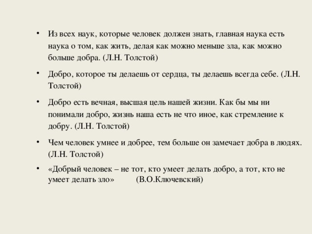 Из всех наук, которые человек должен знать, главная наука есть наука о том, как жить, делая как можно меньше зла, как можно больше добра. (Л.Н. Толстой) Добро, которое ты делаешь от сердца, ты делаешь всегда себе. (Л.Н. Толстой) Добро есть вечная, высшая цель нашей жизни. Как бы мы ни понимали добро, жизнь наша есть не что иное, как стремление к добру. (Л.Н. Толстой) Чем человек умнее и добрее, тем больше он замечает добра в людях. (Л.Н. Толстой) «Добрый человек – не тот, кто умеет делать добро, а тот, кто не умеет делать зло» (В.О.Ключевский) 