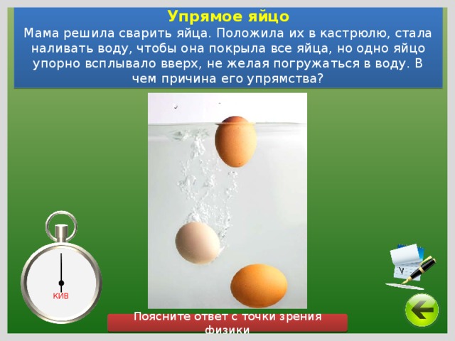 Упрямое яйцо Мама решила сварить яйца. Положила их в кастрюлю, стала наливать воду, чтобы она покрыла все яйца, но одно яйцо упорно всплывало вверх, не желая погружаться в воду. В чем причина его упрямства? КИВ Поясните ответ с точки зрения физики 