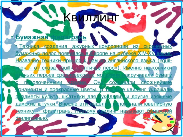 Квиллинг Бумажная филигрань Техника создания ажурных композиций из скрученных бумажных полос появилась в Европе на рубеже XIV-XV веков. Название техники пришло к нам из английского языка («quil-ling» – от слова «quill» – «птичье перо»). Именно на кончики птичьих перьев средневековые монахини накручивали бумагу с позолоченными краями. Они создавали сложнейшие орнаменты и прекрасные цветы. В технике квилинг украшали предметы культа, шкатулки для рукоделия и другие изящные дамские штучки. Внешне эти изделия напоминали ювелирную технику – филигрань. Поэтому квилинг называют бумажной филигранью. 