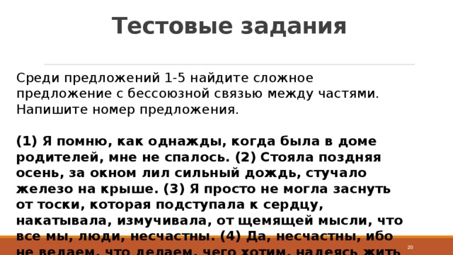 Тестовые задания Среди предложений 1-5 найдите сложное предложение с бессоюзной связью между частями. Напишите номер предложения.  (1) Я помню, как однажды, когда была в доме родителей, мне не спалось. (2) Стояла поздняя осень, за окном лил сильный дождь, стучало железо на крыше. (3) Я просто не могла заснуть от тоски, которая подступала к сердцу, накатывала, измучивала, от щемящей мысли, что все мы, люди, несчастны. (4) Да, несчастны, ибо не ведаем, что делаем, чего хотим, надеясь жить на земле вечно. (5) В такие минуты думаешь о какой-то безысходности…  