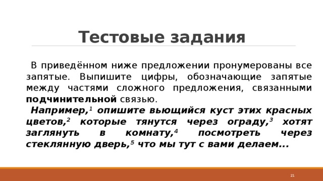 Тестовые задания В приведённом ниже предложении пронумерованы все запятые. Выпишите цифры, обозначающие запятые между частями сложного предложения, связанными подчинительной связью. Например, 1 опишите вьющийся куст этих красных цветов, 2 которые тянутся через ограду, 3 хотят заглянуть в комнату, 4 посмотреть через стеклянную дверь, 5 что мы тут с вами делаем...  