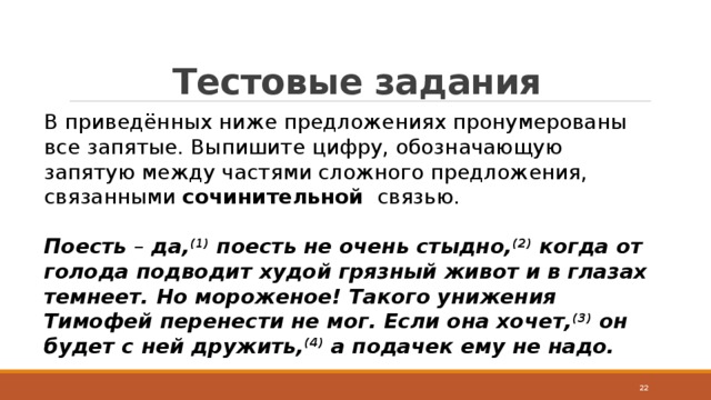 Тестовые задания В приведённых ниже предложениях пронумерованы все запятые. Выпишите цифру, обозначающую запятую между частями сложного предложения, связанными  сочинительной   связью.  Поесть  –  да, (1)  поесть не очень стыдно, (2)  когда от голода подводит худой грязный живот и в глазах темнеет. Но мороженое! Такого унижения Тимофей перенести не мог. Если она хочет, (3)  он будет с ней дружить, (4)  а подачек ему не надо.  