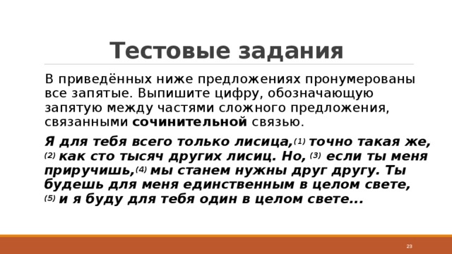 Тестовые задания В приведённых ниже предложениях пронумерованы все запятые. Выпишите цифру, обозначающую запятую между частями сложного предложения, связанными  сочинительной  связью. Я для тебя всего только лисица, (1)  точно такая же, (2)  как сто тысяч других лисиц. Но,  (3)  если ты меня приручишь, (4)  мы станем нужны друг другу. Ты будешь для меня единственным в целом свете, (5)  и я буду для тебя один в целом свете...  