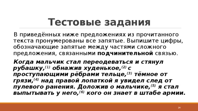 Тестовые задания В приведённых ниже предложениях из прочитанного текста пронумерованы все запятые. Выпишите цифры, обозначающие запятые между частями сложного предложения, связанными  подчинительной  связью. Когда мальчик стал переодеваться и стянул рубашку, (1)  обнажив худенькое, (2)  с проступающими рёбрами тельце, (3)  тёмное от грязи, (4)  над правой лопаткой я увидел след от пулевого ранения. Доложив о мальчике, (5)  я стал выпытывать у него, (6)  кого он знает в штабе армии.  