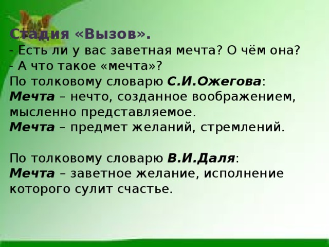 Стадия «Вызов». - Есть ли у вас заветная мечта? О чём она? - А что такое «мечта»? По толковому словарю С.И.Ожегова :  Мечта  – нечто, созданное воображением, мысленно представляемое.  Мечта  – предмет желаний, стремлений. По толковому словарю В.И.Даля :  Мечта   – заветное желание, исполнение которого сулит счастье. 