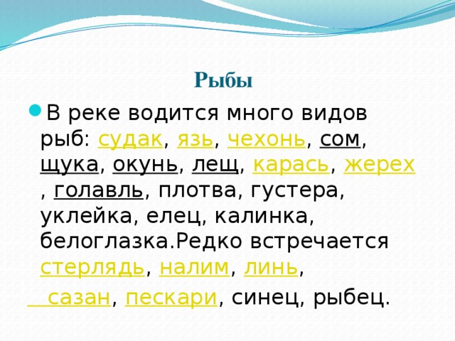 Рыбы  В реке водится много видов рыб:  судак ,  язь ,  чехонь ,  сом ,  щука ,  окунь ,  лещ ,  карась ,  жерех ,  голавль , плотва, густера, уклейка, елец, калинка, белоглазка.Редко встречается  стерлядь ,  налим ,  линь ,  сазан ,  пескари , синец, рыбец. 