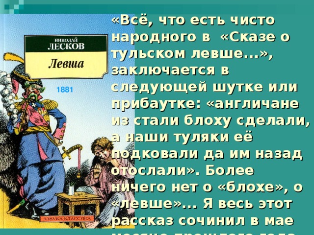 «Всё, что есть чисто народного в «Сказе о тульском левше...», заключается в следующей шутке или прибаутке: «англичане из стали блоху сделали, а наши туляки её подковали да им назад отослали». Более ничего нет о «блохе», о «левше»... Я весь этот рассказ сочинил в мае месяце прошлого года, и левша есть лицо мною выдуманное...»  Н. С. Лесков 1881 