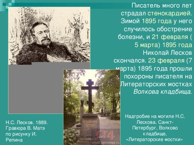 Писатель много лет страдал стенокардией . Зимой 1895 года у него случилось обострение болезни, и 21 февраля ( 5 марта ) 1895 года Николай Лесков скончался. 23 февраля (7 марта) 1895 года прошли похороны писателя на Литераторских мостках Волкова кладбища . Надгробие на могиле Н.С. Лескова. Санкт-Петербург, Волково кладбище, «Литераторские мостки» Н.С. Лесков. 1889. Гравюра В. Матэ по рисунку И. Репина 