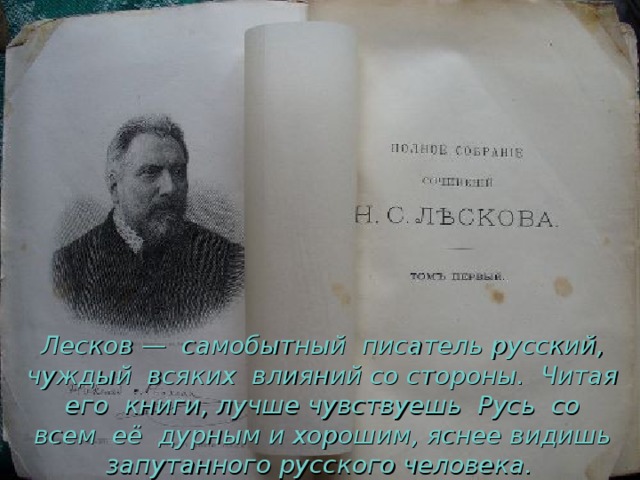  Лесков — самобытный писатель русский, чуждый всяких влияний со стороны. Читая его книги, лучше чувствуешь Русь со всем её дурным и хорошим, яснее видишь запутанного русского человека.  
