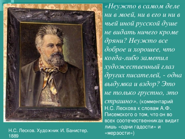 «Неужто в самом деле ни в моей, ни в его и ни в чьей иной русской душе не видать ничего кроме дряни? Неужто все доброе и хорошее, что когда-либо заметил художественный глаз других писателей, - одна выдумка и вздор? Это не только грустно, это страшно».  (комментарий Н.С. Лескова к словам А.Ф. Писемского о том, что он во всех соотечественниках видит лишь «одни гадости» и «мерзости»)  Н.С. Лесков. Художник И. Банистер. 1889 