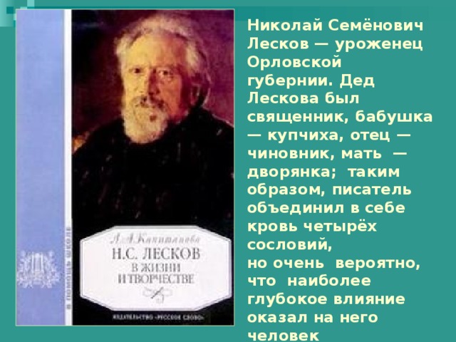 Николай Семёнович Лесков — уроженец Орловской губернии. Дед Лескова был священник, бабушка — купчиха, отец — чиновник, мать — дворянка; таким образом, писатель объединил в себе кровь четырёх сословий, но очень вероятно, что наиболее глубокое влияние оказал на него человек пятого сословия — солдатка-нянька, крепостная, рассказами которой он часто заслушивался. 