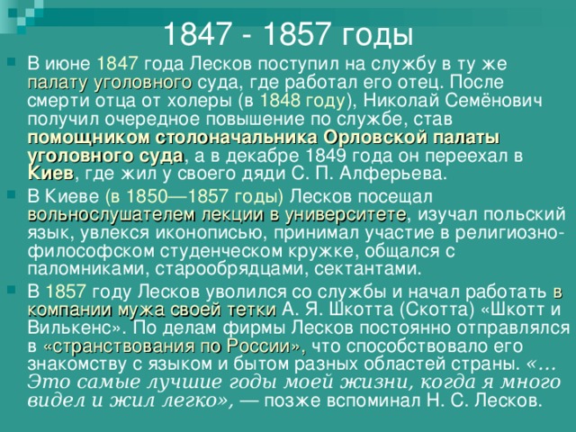 1847 - 1857 годы В июне 1847 года Лесков поступил на службу в ту же палату уголовного суда, где работал его отец. После смерти отца от холеры (в 1848 году ), Николай Семёнович получил очередное повышение по службе, став помощником столоначальника Орловской палаты уголовного суда , а в декабре 1849 года он переехал в Киев , где жил у своего дяди С. П. Алферьева. В Киеве (в 1850—1857 годы) Лесков посещал вольнослушателем лекции в университете , изучал польский язык, увлекся иконописью, принимал участие в религиозно-философском студенческом кружке, общался с паломниками, старообрядцами, сектантами. В 1857 году Лесков уволился со службы и начал работать в компании мужа своей тетки А. Я. Шкотта (Скотта) «Шкотт и Вилькенс». По делам фирмы Лесков постоянно отправлялся в «странствования по России», что способствовало его знакомству с языком и бытом разных областей страны. «…Это самые лучшие годы моей жизни, когда я много видел и жил легко»,  — позже вспоминал Н. С. Лесков. 