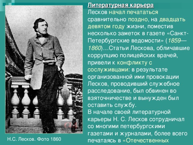 Литературная карьера Лесков начал печататься сравнительно поздно , на двадцать девятом году жизни, поместив несколько заметок в газете «Санкт-Петербургские ведомости» ( 1859 — 1860 )…Статьи Лескова, обличавшие коррупцию полицейских врачей, привели к конфликту с сослуживцами: в результате организованной ими провокации Лесков, проводивший служебное расследование, был обвинен во взяточничестве и вынужден был оставить службу. В начале своей литературной карьеры Н. С. Лесков сотрудничал со многими петербургскими газетами и журналами, более всего печатаясь в «Отечественных записках».  Н.С. Лесков. Фото 1860 