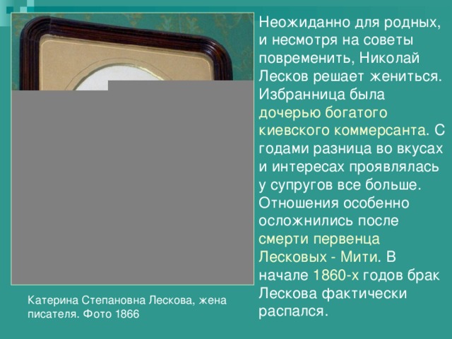 Неожиданно для родных, и несмотря на советы повременить, Николай Лесков решает жениться. Избранница была дочерью богатого киевского коммерсанта . С годами разница во вкусах и интересах проявлялась у супругов все больше. Отношения особенно осложнились после смерти первенца Лесковых - Мити . В начале 1860-х годов брак Лескова фактически распался. Катерина Степановна Лескова, жена писателя. Фото 1866 