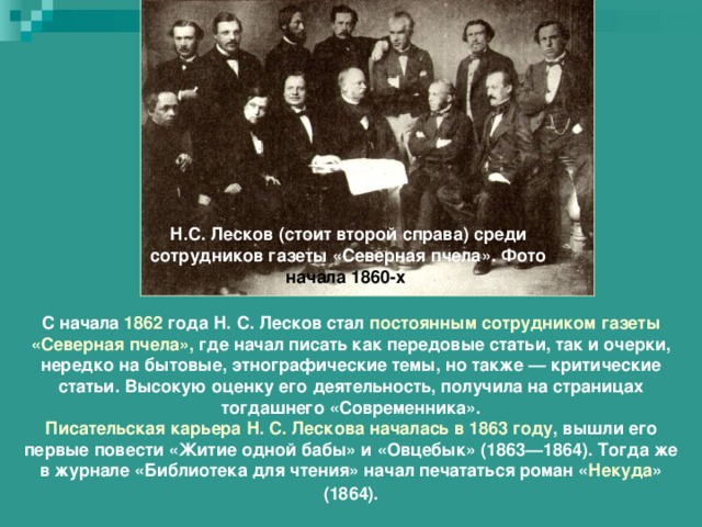 Н.С. Лесков (стоит второй справа) среди сотрудников газеты «Северная пчела». Фото начала 1860-х С начала 1862 года Н. С. Лесков стал постоянным сотрудником газеты «Северная пчела», где начал писать как передовые статьи, так и очерки, нередко на бытовые, этнографические темы, но также — критические статьи. Высокую оценку его деятельность, получила на страницах тогдашнего «Современника». Писательская карьера Н. С. Лескова началась в 1863 году , вышли его первые повести «Житие одной бабы» и «Овцебык» (1863—1864). Тогда же в журнале «Библиотека для чтения» начал печататься роман « Некуда » (1864). 