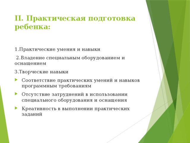 II. Практическая подготовка ребенка:   1.Практические умения и навыки  2.Владение специальным оборудованием и оснащением 3.Творческие навыки Соответствие практических умений и навыков программным требованиям Отсутствие затруднений в использовании специального оборудования и оснащения Креативность в выполнении практических заданий 