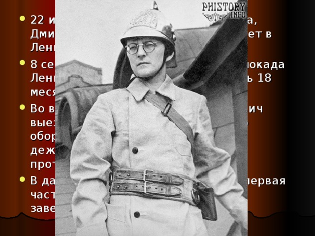 22 июня 1941 года – началась война, Дмитрий Шостакович с семьей живет в Ленинграде (Санкт-Петербурге) 8 сентября 1941 года – началась блокада Ленинграда, которая продолжалась 18 месяцев Во время осады Дмитрий Шостакович выезжал на работы по сооружению оборонительных укреплений и нес дежурства в качестве бойца противопожарной команды В данной обстановке создавалась первая часть симфонии №7,которая была завершена летом 1941 года 