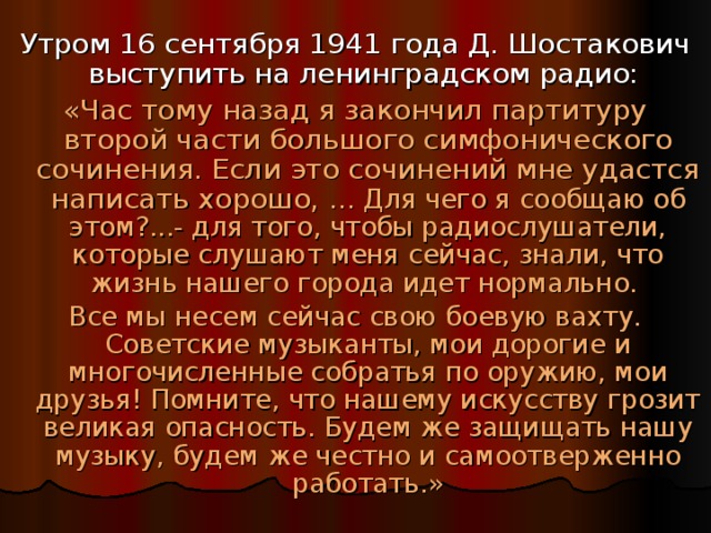 Утром 16 сентября 1941 года Д. Шостакович выступить на ленинградском радио: «Час тому назад я закончил партитуру второй части большого симфонического сочинения. Если это сочинений мне удастся написать хорошо, … Для чего я сообщаю об этом?...- для того, чтобы радиослушатели, которые слушают меня сейчас, знали, что жизнь нашего города идет нормально. Все мы несем сейчас свою боевую вахту. Советские музыканты, мои дорогие и многочисленные собратья по оружию, мои друзья! Помните, что нашему искусству грозит великая опасность. Будем же защищать нашу музыку, будем же честно и самоотверженно работать.» 