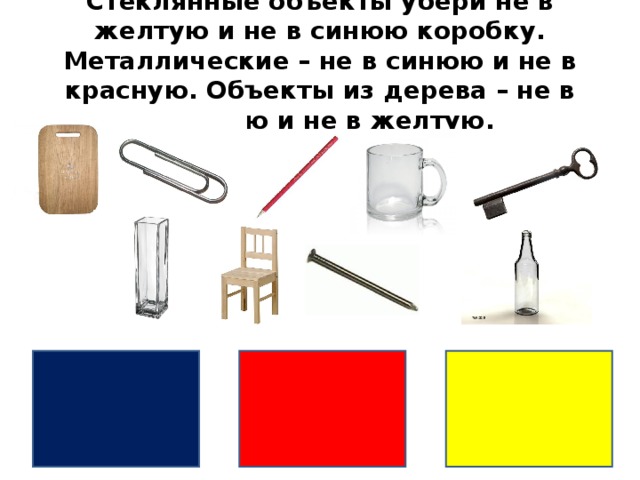 Стеклянные объекты убери не в желтую и не в синюю коробку. Металлические – не в синюю и не в красную. Объекты из дерева – не в красную и не в желтую.  
