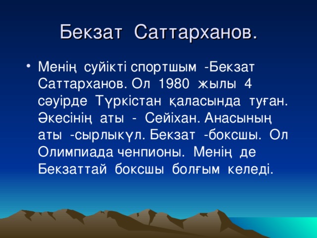 Бекзат Саттарханов. Менің суйікті спортшым -Бекзат Саттарханов. Ол 1980 жылы 4 сәуірде Түркістан қаласында туған. Әкесінің аты - Сейіхан. Анасының аты -сырлыкүл. Бекзат -боксшы. Ол Олимпиада ченпионы. Менің де Бекзаттай боксшы болғым келеді. 