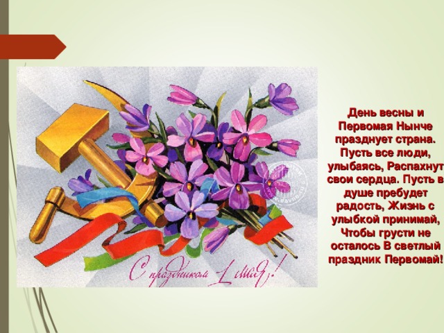 День весны и Первомая Нынче празднует страна. Пусть все люди, улыбаясь, Распахнут свои сердца. Пусть в душе пребудет радость, Жизнь с улыбкой принимай, Чтобы грусти не осталось В светлый праздник Первомай!   