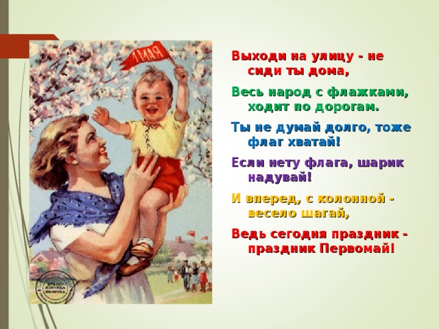 Выходи на улицу - не сиди ты дома, Весь народ с флажками, ходит по дорогам. Ты не думай долго, тоже флаг хватай! Если нету флага, шарик надувай! И вперед, с колонной - весело шагай, Ведь сегодня праздник - праздник Первомай!  