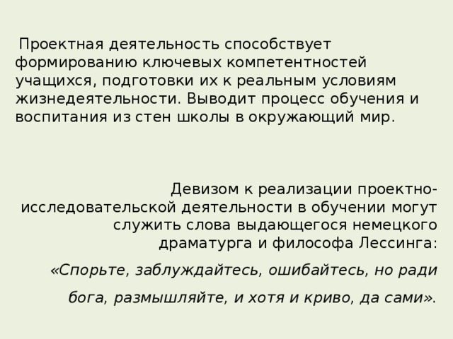  Проектная деятельность способствует формированию ключевых компетентностей учащихся, подготовки их к реальным условиям жизнедеятельности. Выводит процесс обучения и воспитания из стен школы в окружающий мир.  Девизом к реализации проектно-исследовательской деятельности в обучении могут служить слова выдающегося немецкого драматурга и философа Лессинга:  «Спорьте, заблуждайтесь, ошибайтесь, но ради бога, размышляйте, и хотя и криво, да сами». 