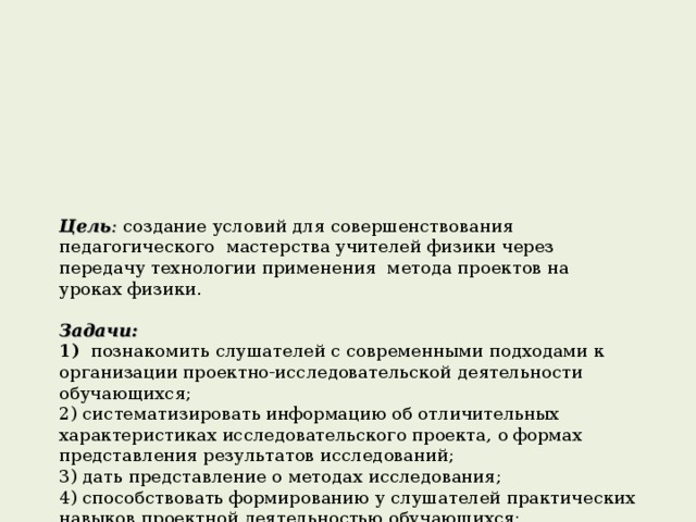    Цель :  создание условий для совершенствования педагогического мастерства учителей физики через передачу технологии применения метода проектов на уроках физики.   Задачи:  1) познакомить слушателей с современными подходами к организации проектно-исследовательской деятельности обучающихся;  2) систематизировать информацию об отличительных характеристиках исследовательского проекта, о формах представления результатов исследований;  3) дать представление о методах исследования;  4) способствовать формированию у слушателей практических навыков проектной деятельностью обучающихся;  5) обучать методам организации проектно-исследовательской деятельности на уроках физики.   Новизна в разработке, апробации и внедрении различных вариантов использования проектно-исследовательского метода на различных этапах уроков и во внеурочной деятельности.   