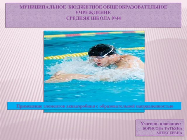 МУНИЦИПАЛЬНОЕ БЮДЖЕТНОЕ ОБЩЕОБРАЗОВАТЕЛЬНОЕ УЧРЕЖДЕНИЕ  СРЕДНЯЯ ШКОЛА №44   Применение элементов аквааэробики с образовательной направленностью Учитель плавания: БОРИСОВА ТАТЬЯНА  АЛЕКСЕЕВНА 