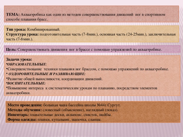  ТЕМА: Аквааэробика как один из методов совершенствования движений ног в спортивном способе плавания брасс. Тип урока: Комбинированный. Структура урока: подготовительная часть (7-8мин.), основная часть (24-25мин.), заключительная часть (7-8мин.). Цель: Совершенствовать движения ног в брассе с помощью упражнений по аквааэробике. Задачи урока: ОБРАЗОВАТЕЛЬНЫЕ : Совершенствование техники плавания ног брассом, с помощью упражнений по аквааэробике.  ОЗДОРОВИТЕЛЬНЫЕ И РАЗВИВАЮЩИЕ: Развитие общей выносливости, координации движений. ВОСПИТАТЕЛЬНЫЕ: Повышение интереса к систематическим урокам по плаванию, посредством элементов аквааэробики. Место проведения:  большая чаша бассейна школы №44г.Сургут. Методы обучения:  словесный (объяснение), наглядный (показ). Инвентарь:  плавательные доски, аквапояс, свисток, шайбы. Форма одежды: плавки, купальник, шапочка, сланцы. 
