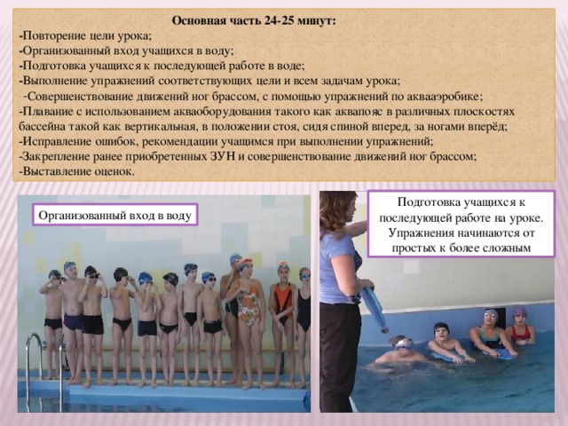  Основная часть 24-25 минут: - Повторение цели урока; - Организованный вход учащихся в воду; - Подготовка учащихся к последующей работе в воде; - Выполнение упражнений соответствующих цели и всем задачам урока;  - Совершенствование движений ног брассом, с помощью упражнений по аквааэробике; -Плавание с использованием акваоборудования такого как аквапояс в различных плоскостях бассейна такой как вертикальная, в положении стоя, сидя спиной вперед, за ногами вперёд; -Исправление ошибок, рекомендации учащимся при выполнении упражнений; -Закрепление ранее приобретенных ЗУН и совершенствование движений ног брассом; -Выставление оценок. Подготовка учащихся к последующей работе на уроке. Упражнения начинаются от простых к более сложным Организованный вход в воду 
