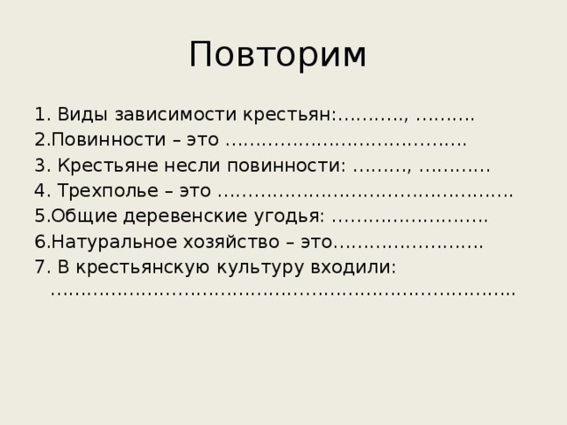 Повторим 1. Виды зависимости крестьян:……….., ………. 2.Повинности – это …………………………………. 3. Крестьяне несли повинности: ………, ………… 4. Трехполье – это …………………………………………. 5.Общие деревенские угодья: …………………….. 6.Натуральное хозяйство – это……………………. 7. В крестьянскую культуру входили: …………………………………………………………………..