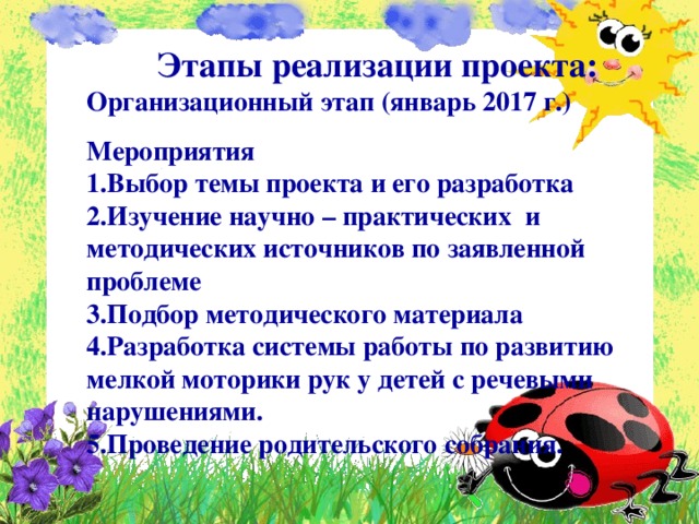  Этапы реализации проекта: Организационный этап (январь 2017 г.) Мероприятия 1.Выбор темы проекта и его разработка 2.Изучение научно – практических и методических источников по заявленной проблеме 3.Подбор методического материала 4.Разработка системы работы по развитию мелкой моторики рук у детей с речевыми нарушениями. 5.Проведение родительского собрания.   