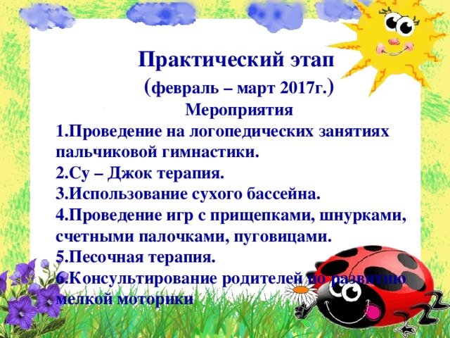 Практический этап ( февраль – март 2017г. ) Мероприятия 1.Проведение на логопедических занятиях пальчиковой гимнастики. 2.Су – Джок терапия. 3.Использование сухого бассейна. 4.Проведение игр с прищепками, шнурками, счетными палочками, пуговицами. 5.Песочная терапия. 6.Консультирование родителей по развитию мелкой моторики   