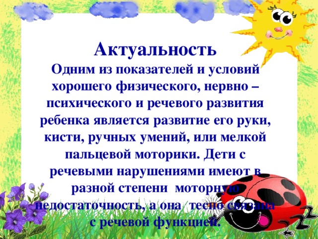 Актуальность Одним из показателей и условий хорошего физического, нервно – психического и речевого развития ребенка является развитие его руки, кисти, ручных умений, или мелкой пальцевой моторики. Дети с речевыми нарушениями имеют в разной степени моторную недостаточность, а она тесно связана с речевой функцией.  