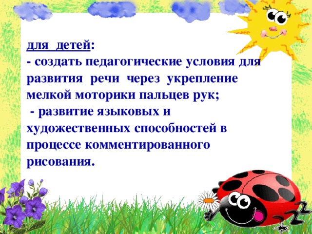 для детей : - создать педагогические условия для развития речи через укрепление мелкой моторики пальцев рук;  - развитие языковых и художественных способностей в процессе комментированного рисования.  
