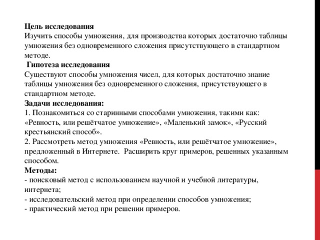 Цель исследования Изучить способы умножения, для производства которых достаточно таблицы умножения без одновременного сложения присутствующего в стандартном методе.  Гипотеза исследования Существуют способы умножения чисел, для которых достаточно знание таблицы умножения без одновременного сложения, присутствующего в стандартном методе. Задачи исследования: 1. Познакомиться со старинными способами умножения, такими как: «Ревность, или решётчатое умножение», «Маленький замок», «Русский крестьянский способ». 2. Рассмотреть метод умножения «Ревность, или решётчатое умножение», предложенный в Интернете. Расширить круг примеров, решенных указанным способом. Методы: - поисковый метод с использованием научной и учебной литературы, интернета; - исследовательский метод при определении способов умножения; - практический метод при решении примеров. 