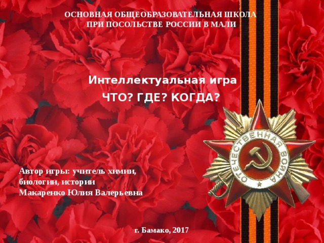 ОСНОВНАЯ ОБЩЕОБРАЗОВАТЕЛЬНАЯ ШКОЛА  ПРИ ПОСОЛЬСТВЕ РОССИИ В МАЛИ Интеллектуальная игра ЧТО? ГДЕ? КОГДА? Автор игры: учитель химии, биологии, истории Макаренко Юлия Валерьевна г. Бамако, 2017