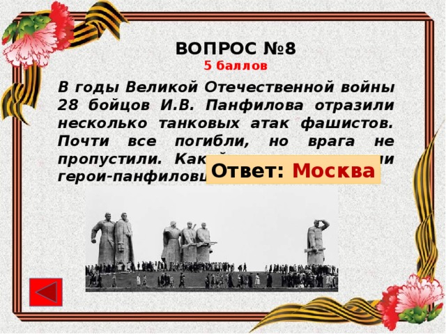 ВОПРОС №8 5 баллов В годы Великой Отечественной войны 28 бойцов И.В. Панфилова отразили несколько танковых атак фашистов. Почти все погибли, но врага не пропустили. Какой город защищали герои-панфиловцы? Ответ: Москва